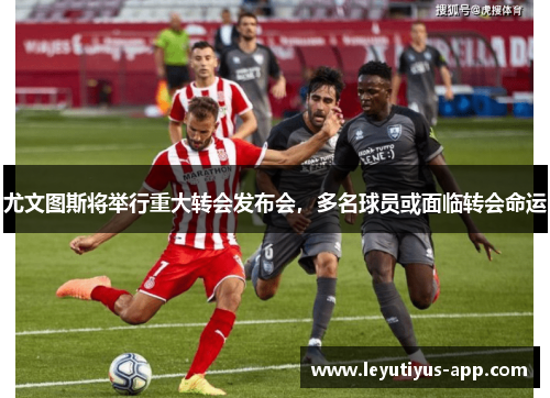 尤文图斯将举行重大转会发布会，多名球员或面临转会命运